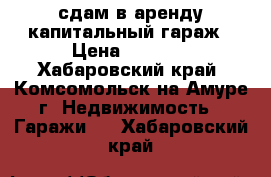 сдам в аренду капитальный гараж › Цена ­ 6 000 - Хабаровский край, Комсомольск-на-Амуре г. Недвижимость » Гаражи   . Хабаровский край